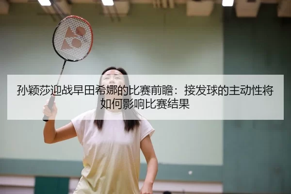 孙颖莎迎战早田希娜的比赛前瞻：接发球的主动性将如何影响比赛结果