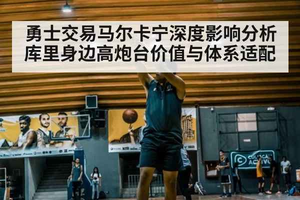 勇士交易马尔卡宁深度影响分析 库里身边高炮台价值与体系适配