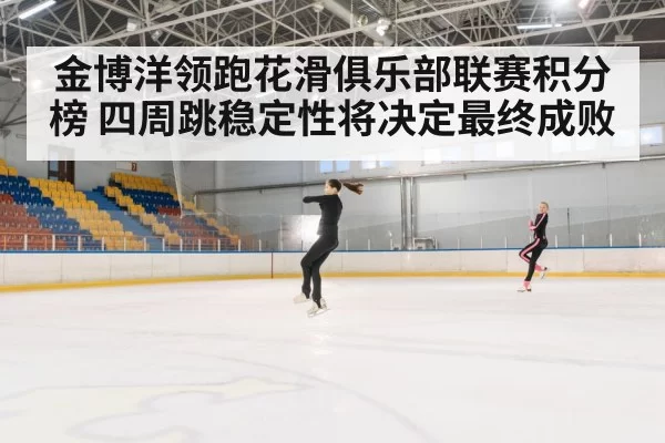 金博洋领跑花滑俱乐部联赛积分榜 四周跳稳定性将决定最终成败