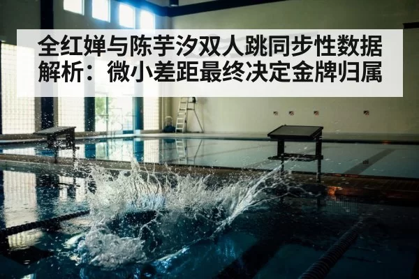 全红婵与陈芋汐双人跳同步性数据解析：微小差距最终决定金牌归属